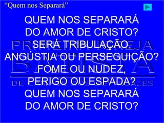 QUEM NOS SEPARARÁ
DO AMOR DE CRISTO?
SERÁ TRIBULAÇÃO,
ANGÚSTIA OU PERSEGUIÇÃO?
FOME OU NUDEZ,
PERIGO OU ESPADA?
QUEM NOS SEPARARÁ
DO AMOR DE CRISTO?
“Quem nos Separará”
 