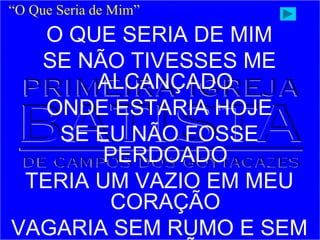 O QUE SERIA DE MIM
SE NÃO TIVESSES ME
ALCANÇADO
ONDE ESTARIA HOJE
SE EU NÃO FOSSE
PERDOADO
TERIA UM VAZIO EM MEU
CORAÇÃO
VAGARIA SEM RUMO E SEM
“O Que Seria de Mim”
 
