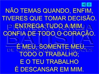 NÃO TEMAS QUANDO, ENFIM,
TIVERES QUE TOMAR DECISÃO.
ENTREGA TUDO A MIM,
CONFIA DE TODO O CORAÇÃO.
É MEU, SOMENTE MEU,
TODO O TRABALHO;
E O TEU TRABALHO
É DESCANSAR EM MIM.
 