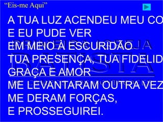“Eis-me Aqui”
A TUA LUZ ACENDEU MEU CO
E EU PUDE VER
EM MEIO À ESCURIDÃO
TUA PRESENÇA, TUA FIDELID
GRAÇA E AMOR
ME LEVANTARAM OUTRA VEZ
ME DERAM FORÇAS,
E PROSSEGUIREI.
 