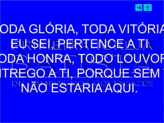 ODA GLÓRIA, TODA VITÓRIA
EU SEI, PERTENCE A TI
ODA HONRA, TODO LOUVOR
NTREGO A TI, PORQUE SEM T
NÃO ESTARIA AQUI.
 