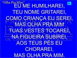 “Olha Pra Mim”
EU ME HUMILHAREI,
TEU NOME GRITAREI,
COMO CRIANÇA EU SEREI,
MAS OLHA PRA MIM
TUAS VESTES TOCAREI,
NA FIGUEIRA SUBIREI,
AOS TEUS PÉS EU
CHORAREI,
MAS OLHA PRA MIM.
 