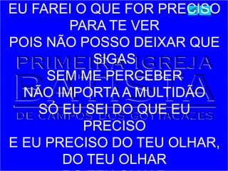EU FAREI O QUE FOR PRECISO
PARA TE VER
POIS NÃO POSSO DEIXAR QUE
SIGAS
SEM ME PERCEBER
NÃO IMPORTA A MULTIDÃO
SÓ EU SEI DO QUE EU
PRECISO
E EU PRECISO DO TEU OLHAR,
DO TEU OLHAR
 