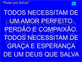 “Poder pra Salvar”
TODOS NECESSITAM DE
UM AMOR PERFEITO
PERDÃO E COMPAIXÃO.
TODOS NECESSITAM DE
GRAÇA E ESPERANÇA
DE UM DEUS QUE SALVA
 