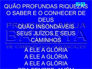 QUÃO PROFUNDAS RIQUEZAS
O SABER E O CONHECER DE
DEUS
QUÃO INSONDÁVEIS
SEUS JUÍZOS E SEUS
CAMINHOS
A ELE A GLÓRIA
A ELE A GLÓRIA
A ELE A GLÓRIA
 