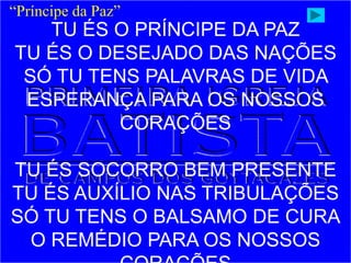 TU ÉS O PRÍNCIPE DA PAZ
TU ÉS O DESEJADO DAS NAÇÕES
SÓ TU TENS PALAVRAS DE VIDA
ESPERANÇA PARA OS NOSSOS
CORAÇÕES
TU ÉS SOCORRO BEM PRESENTE
TU ÉS AUXÍLIO NAS TRIBULAÇÕES
SÓ TU TENS O BALSAMO DE CURA
O REMÉDIO PARA OS NOSSOS
“Príncipe da Paz”
 