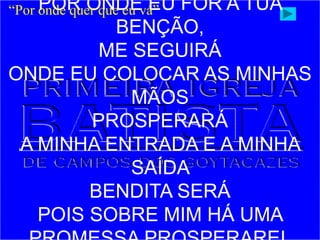 POR ONDE EU FOR A TUA
BENÇÃO,
ME SEGUIRÁ
ONDE EU COLOCAR AS MINHAS
MÃOS
PROSPERARÁ
A MINHA ENTRADA E A MINHA
SAÍDA
BENDITA SERÁ
POIS SOBRE MIM HÁ UMA
“Por onde quer que eu vá”
 
