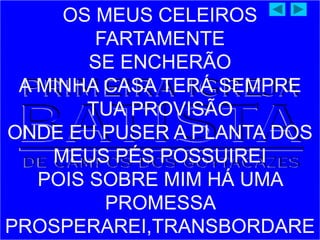 OS MEUS CELEIROS
FARTAMENTE
SE ENCHERÃO
A MINHA CASA TERÁ SEMPRE
TUA PROVISÃO
ONDE EU PUSER A PLANTA DOS
MEUS PÉS POSSUIREI
POIS SOBRE MIM HÁ UMA
PROMESSA
PROSPERAREI,TRANSBORDARE
 