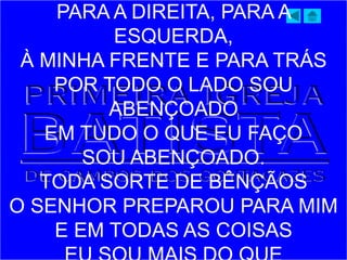 PARA A DIREITA, PARA A
ESQUERDA,
À MINHA FRENTE E PARA TRÁS
POR TODO O LADO SOU
ABENÇOADO
EM TUDO O QUE EU FAÇO
SOU ABENÇOADO.
TODA SORTE DE BÊNÇÃOS
O SENHOR PREPAROU PARA MIM
E EM TODAS AS COISAS
 