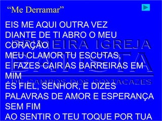 EIS ME AQUI OUTRA VEZ
DIANTE DE TI ABRO O MEU
CORAÇÃO
MEU CLAMOR TU ESCUTAS,
E FAZES CAIR AS BARREIRAS EM
MIM
ÉS FIEL, SENHOR, E DIZES
PALAVRAS DE AMOR E ESPERANÇA
SEM FIM
AO SENTIR O TEU TOQUE POR TUA
“Me Derramar”
 