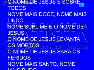 O NOME DE JESUS É SOBRE
TODOS
NOME MAIS DOCE, NOME MAIS
LINDO
NOME SUBLIME É O NOME DE
JESUS.
O NOME DE JESUS LEVANTA
OS MORTOS
O NOME DE JESUS SARA OS
FERIDOS
NOME MAIS SANTO, NOME
“O Nome de Jesus”
 