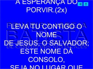 A ESPERANÇA DO
PORVIR.(2x)
LEVA TU CONTIGO O
NOME
DE JESUS, O SALVADOR;
ESTE NOME DÁ
CONSOLO,
 