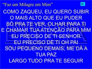 COMO ZAQUEU, EU QUERO SUBIR
O MAIS ALTO QUE EU PUDER
SÓ PRA TE VER, OLHAR PARA TI
E CHAMAR TUA ATENÇÃO PARA MIM
EU PRECISO DE TI SENHOR
EU PRECISO DE TI OH PAI
SOU PEQUENO DEMAIS, ME DÁ A
TUA PAZ
LARGO TUDO PRA TE SEGUIR
“Faz um Milagre em Mim”
 