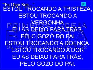 ESTOU TROCANDO A TRISTEZA,
ESTOU TROCANDO A
VERGONHA
EU AS DEIXO PARA TRÁS,
PELO GOZO DO PAI
ESTOU TROCANDO A DOENÇA,
ESTOU TROCANDO A DOR
EU AS DEIXO PARA TRÁS,
PELO GOZO DO PAI.
“Eu Digo Sim...”
 
