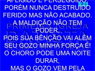 AFLIGIDO E PERSEGUIDO,
PORÉM NUNCA DESTRUÍDO
FERIDO MAS NÃO ACABADO.
A MALDIÇÃO NÃO TEM
PODER,
POIS SUA BÊNÇÃO VAI ALÉM
SEU GOZO MINHA FORÇA É!
O CHORO PODE UMA NOITE
DURAR,
MAS O GOZO VEM PELA
 