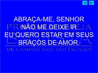 ABRAÇA-ME, SENHOR
NÃO ME DEIXE IR
EU QUERO ESTAR EM SEUS
BRAÇOS DE AMOR.
 