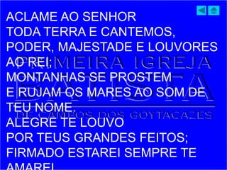 ACLAME AO SENHOR
TODA TERRA E CANTEMOS,
PODER, MAJESTADE E LOUVORES
AO REI;
MONTANHAS SE PROSTEM
E RUJAM OS MARES AO SOM DE
TEU NOME.
ALEGRE TE LOUVO
POR TEUS GRANDES FEITOS;
FIRMADO ESTAREI SEMPRE TE
 