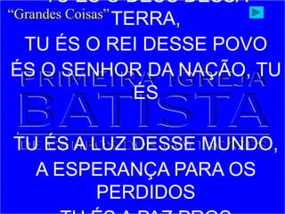 TU ÉS O DEUS DESSA
TERRA,
TU ÉS O REI DESSE POVO
ÉS O SENHOR DA NAÇÃO, TU
ÉS
TU ÉS A LUZ DESSE MUNDO,
A ESPERANÇA PARA OS
PERDIDOS
“Grandes Coisas”
 