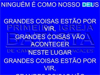 NINGUÉM É COMO NOSSO DEUS
GRANDES COISAS ESTÃO POR
VIR,
GRANDES COISAS VÃO
ACONTECER
NESTE LUGAR
GRANDES COISAS ESTÃO POR
VIR,
 