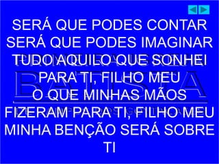 SERÁ QUE PODES CONTAR
SERÁ QUE PODES IMAGINAR
TUDO AQUILO QUE SONHEI
PARA TI, FILHO MEU
O QUE MINHAS MÃOS
FIZERAM PARA TI, FILHO MEU
MINHA BENÇÃO SERÁ SOBRE
TI
 