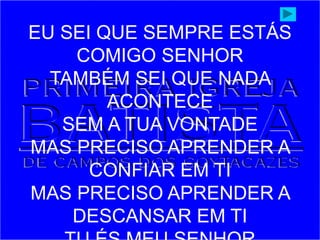 EU SEI QUE SEMPRE ESTÁS
COMIGO SENHOR
TAMBÉM SEI QUE NADA
ACONTECE
SEM A TUA VONTADE
MAS PRECISO APRENDER A
CONFIAR EM TI
MAS PRECISO APRENDER A
DESCANSAR EM TI
 