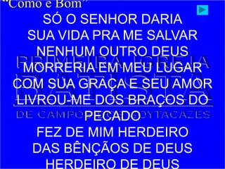 “Como é Bom”
SÓ O SENHOR DARIA
SUA VIDA PRA ME SALVAR
NENHUM OUTRO DEUS
MORRERIA EM MEU LUGAR
COM SUA GRAÇA E SEU AMOR
LIVROU-ME DOS BRAÇOS DO
PECADO
FEZ DE MIM HERDEIRO
DAS BÊNÇÃOS DE DEUS
HERDEIRO DE DEUS
 
