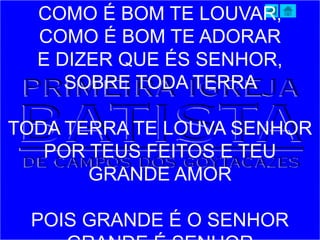 COMO É BOM TE LOUVAR,
COMO É BOM TE ADORAR
E DIZER QUE ÉS SENHOR,
SOBRE TODA TERRA
TODA TERRA TE LOUVA SENHOR
POR TEUS FEITOS E TEU
GRANDE AMOR
POIS GRANDE É O SENHOR
 