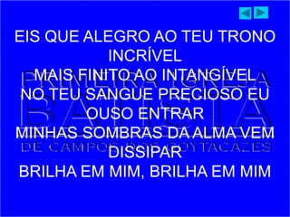 EIS QUE ALEGRO AO TEU TRONO
INCRÍVEL
MAIS FINITO AO INTANGÍVEL
NO TEU SANGUE PRECIOSO EU
OUSO ENTRAR
MINHAS SOMBRAS DA ALMA VEM
DISSIPAR
BRILHA EM MIM, BRILHA EM MIM
 
