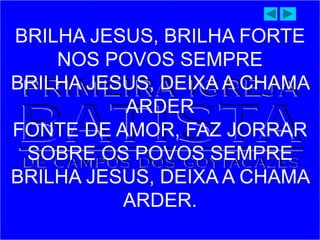BRILHA JESUS, BRILHA FORTE
NOS POVOS SEMPRE
BRILHA JESUS, DEIXA A CHAMA
ARDER
FONTE DE AMOR, FAZ JORRAR
SOBRE OS POVOS SEMPRE
BRILHA JESUS, DEIXA A CHAMA
ARDER.
 