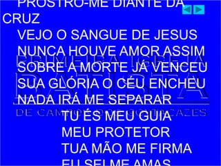 PROSTRO-ME DIANTE DA
CRUZ
VEJO O SANGUE DE JESUS
NUNCA HOUVE AMOR ASSIM
SOBRE A MORTE JÁ VENCEU
SUA GLÓRIA O CÉU ENCHEU
NADA IRÁ ME SEPARAR
TU ÉS MEU GUIA
MEU PROTETOR
TUA MÃO ME FIRMA
 
