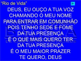 “Rio de Vida”
DEUS, EU OUÇO A TUA VOZ
CHAMANDO O MEU NOME
PARA ENTRAR EM COMUNHÃO
POIS TENHO SEDE E FOME
DA TUA PRESENÇA
É O QUE MAIS QUERO TER
DA TUA PRESENÇA
É O MEU MAIOR PRAZER
TE QUERO, DEUS
 