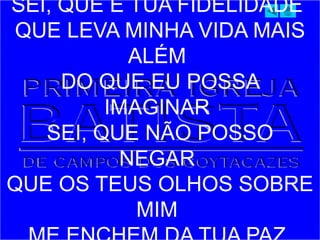 SEI, QUE É TUA FIDELIDADE
QUE LEVA MINHA VIDA MAIS
ALÉM
DO QUE EU POSSA
IMAGINAR
SEI, QUE NÃO POSSO
NEGAR
QUE OS TEUS OLHOS SOBRE
MIM
 