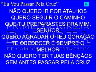 “Eu Vou Passar Pela Cruz”
NÃO QUERO IR POR ATALHOS
QUERO SEGUIR O CAMINHO
QUE TU PREPARASTES PRA MIM,
SENHOR
QUERO AGRADAR O TEU CORAÇÃO
TE OBEDECER É SEMPRE O
MELHOR
NÃO QUERO TER TUAS BÊNÇÃOS
SEM ANTES PASSAR PELA CRUZ
 