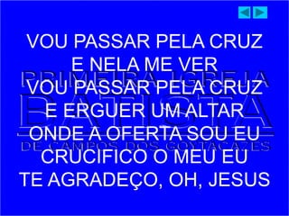 VOU PASSAR PELA CRUZ
E NELA ME VER
VOU PASSAR PELA CRUZ
E ERGUER UM ALTAR
ONDE A OFERTA SOU EU
CRUCIFICO O MEU EU
TE AGRADEÇO, OH, JESUS
 