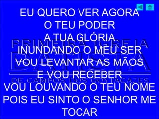 EU QUERO VER AGORA
O TEU PODER
A TUA GLÓRIA
INUNDANDO O MEU SER
VOU LEVANTAR AS MÃOS
E VOU RECEBER
VOU LOUVANDO O TEU NOME
POIS EU SINTO O SENHOR ME
TOCAR
 