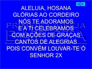 ALELUIA, HOSANA
GLÓRIAS AO CORDEIRO
NÓS TE ADORAMOS
E A TI CELEBRAMOS
COM AÇÕES DE GRAÇAS
CANTOS DE ALEGRIAS
POIS CONVÉM LOUVAR-TE Ó
SENHOR 2X
 