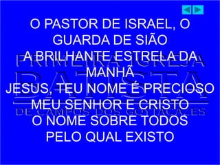 O PASTOR DE ISRAEL, O
GUARDA DE SIÃO
A BRILHANTE ESTRELA DA
MANHÃ
JESUS, TEU NOME É PRECIOSO
MEU SENHOR E CRISTO
O NOME SOBRE TODOS
PELO QUAL EXISTO
 