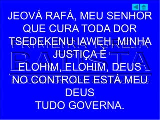 JEOVÁ RAFÁ, MEU SENHOR
QUE CURA TODA DOR
TSEDEKENU IAWEH, MINHA
JUSTIÇA É
ELOHIM, ELOHIM, DEUS
NO CONTROLE ESTÁ MEU
DEUS
TUDO GOVERNA.
 