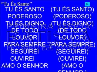 “Tu És Santo”
TU ÉS SANTO
PODEROSO
TU ÉS DIGNO
DE TODO
LOUVOR
PARA SEMPRE
SEGUIREI
OUVIREI
AMO O SENHOR
(TU ÉS SANTO)
(PODEROSO)
(TU ÉS DIGNO)
(DE TODO
LOUVOR)
(PARA SEMPRE)
(SEGUIREI)
(OUVIREI)
(AMO O
 