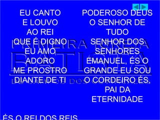 EU CANTO
E LOUVO
AO REI
QUE É DIGNO
EU AMO
ADORO
ME PROSTRO
DIANTE DE TI
PODEROSO DEUS
O SENHOR DE
TUDO
SENHOR DOS
SENHORES
EMANUEL, ÉS O
GRANDE EU SOU
O CORDEIRO ÉS,
PAI DA
ETERNIDADE
 