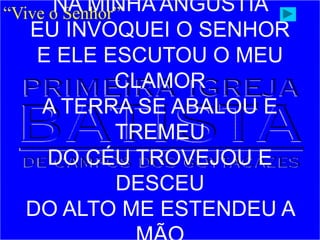 “Vive o Senhor”
NA MINHA ANGÚSTIA
EU INVOQUEI O SENHOR
E ELE ESCUTOU O MEU
CLAMOR
A TERRA SE ABALOU E
TREMEU
DO CÉU TROVEJOU E
DESCEU
DO ALTO ME ESTENDEU A
 