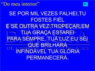 “Do meu interior”
SE POR MIL VEZES FALHEI,TU
FOSTES FIÉL
E SE OUTRA VEZ TROPEÇAR,EM
TUA GRAÇA ESTAREI
PARA SEMPRE, TUA LUZ EU SEI
QUE BRILHARÁ
INFINDÁVEL TUA GLÓRIA
PERMANECERÁ.
 