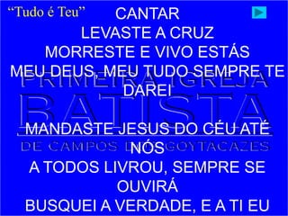 CANTAR
LEVASTE A CRUZ
MORRESTE E VIVO ESTÁS
MEU DEUS, MEU TUDO SEMPRE TE
DAREI
MANDASTE JESUS DO CÉU ATÉ
NÓS
A TODOS LIVROU, SEMPRE SE
OUVIRÁ
BUSQUEI A VERDADE, E A TI EU
“Tudo é Teu”
 