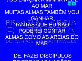 VOU LANÇAR A MINHA REDE
AO MAR
MUITAS ALMAS TAMBÉM VOU
GANHAR
TANTAS QUE EU NÃO
PODEREI CONTAR
ALMAS COMO AS AREIAS DO
MAR
IDE, FAZEI DISCÍPULOS
 