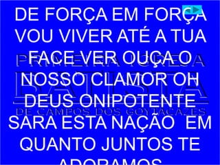 DE FORÇA EM FORÇA
VOU VIVER ATÉ A TUA
FACE VER OUÇA O
NOSSO CLAMOR OH
DEUS ONIPOTENTE
SARA ESTA NAÇÃO EM
QUANTO JUNTOS TE
 