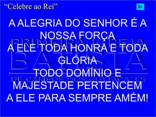 A ALEGRIA DO SENHOR É A
NOSSA FORÇA
A ELE TODA HONRA E TODA
GLÓRIA
TODO DOMÍNIO E
MAJESTADE PERTENCEM
A ELE PARA SEMPRE AMÉM!
“Celebre ao Rei”
 