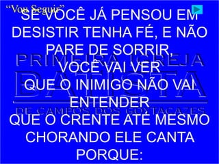 SE VOCÊ JÁ PENSOU EM
DESISTIR TENHA FÉ, E NÃO
PARE DE SORRIR,
VOCÊ VAI VER
QUE O INIMIGO NÃO VAI
ENTENDER
QUE O CRENTE ATÉ MESMO
CHORANDO ELE CANTA
PORQUE:
“Vou Seguir”
 