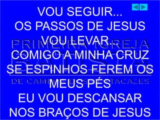 VOU SEGUIR...
OS PASSOS DE JESUS
VOU LEVAR...
COMIGO A MINHA CRUZ
SE ESPINHOS FEREM OS
MEUS PÉS
EU VOU DESCANSAR
NOS BRAÇOS DE JESUS
 