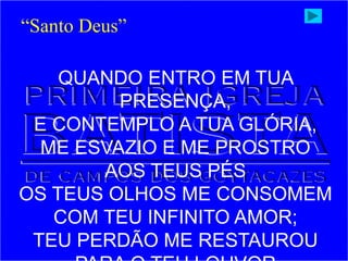 QUANDO ENTRO EM TUA
PRESENÇA,
E CONTEMPLO A TUA GLÓRIA,
ME ESVAZIO E ME PROSTRO
AOS TEUS PÉS
OS TEUS OLHOS ME CONSOMEM
COM TEU INFINITO AMOR;
TEU PERDÃO ME RESTAUROU
“Santo Deus”
 