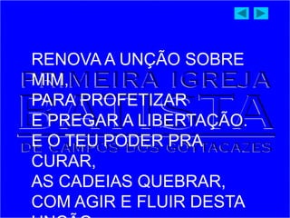 RENOVA A UNÇÃO SOBRE
MIM,
PARA PROFETIZAR
E PREGAR A LIBERTAÇÃO.
E O TEU PODER PRA
CURAR,
AS CADEIAS QUEBRAR,
COM AGIR E FLUIR DESTA
 